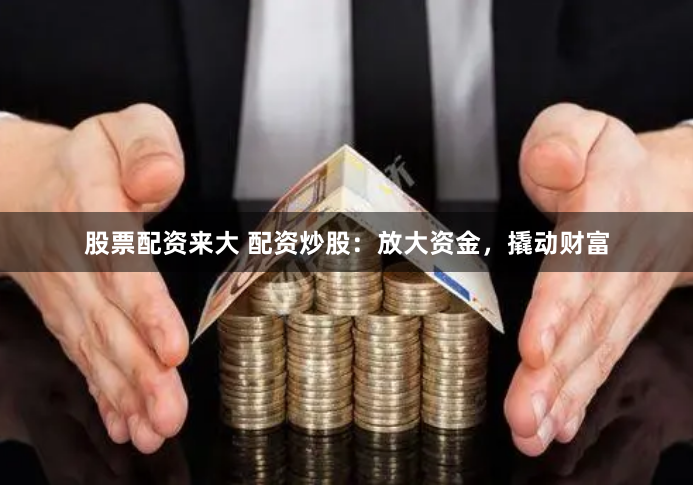 股票配资来大 配资炒股：放大资金，撬动财富