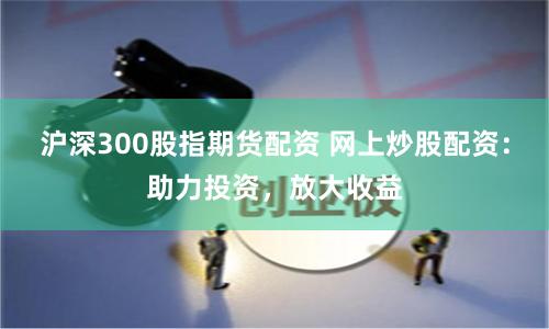 沪深300股指期货配资 网上炒股配资：助力投资，放大收益