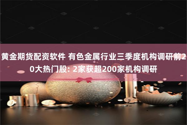 黄金期货配资软件 有色金属行业三季度机构调研前20大热门股: 2家获超200家机构调研