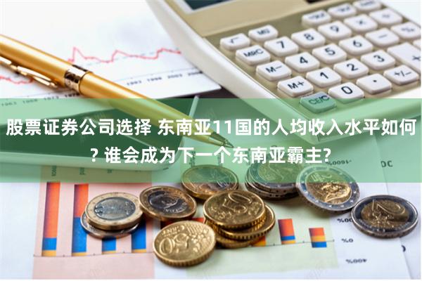 股票证券公司选择 东南亚11国的人均收入水平如何? 谁会成为下一个东南亚霸主?