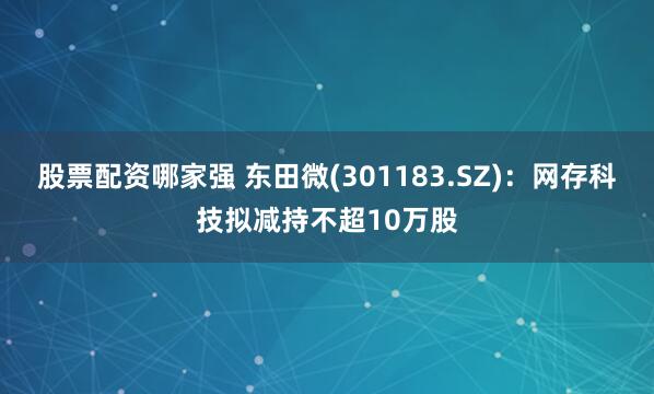 股票配资哪家强 东田微(301183.SZ)：网存科技拟减持不超10万股