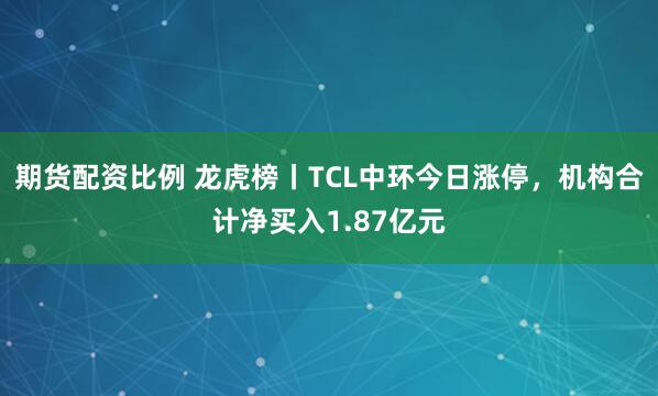 期货配资比例 龙虎榜丨TCL中环今日涨停，机构合计净买入1.87亿元