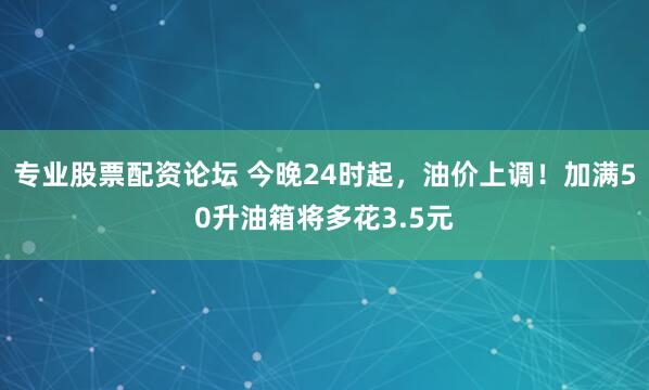 专业股票配资论坛 今晚24时起，油价上调！加满50升油箱将多花3.5元