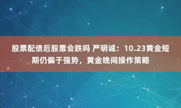 股票配债后股票会跌吗 严明诚：10.23黄金短期仍偏于强势，黄金晚间操作策略