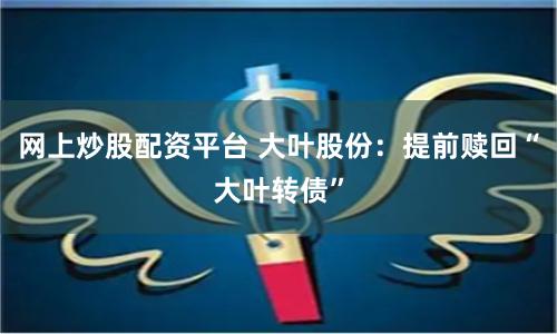 网上炒股配资平台 大叶股份：提前赎回“大叶转债”