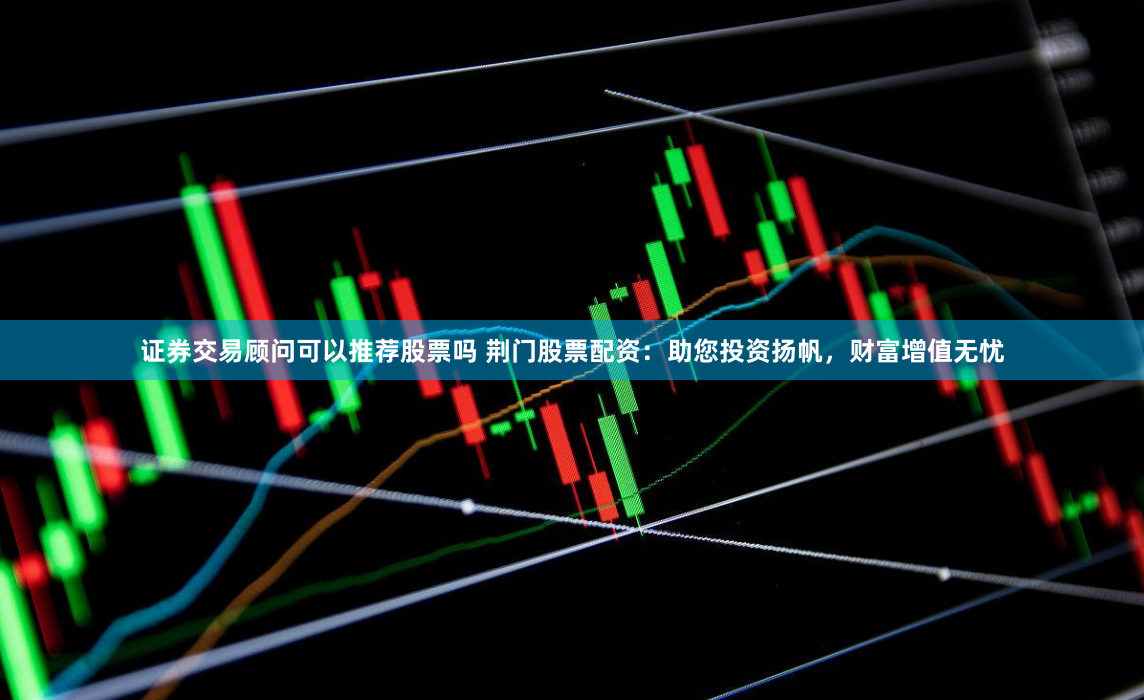 证券交易顾问可以推荐股票吗 荆门股票配资:助您投资扬帆,财富增值无忧