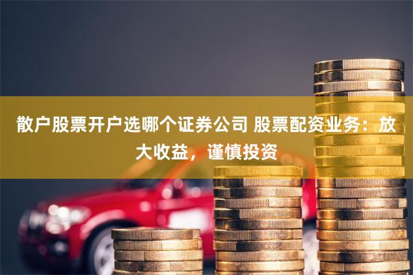 散户股票开户选哪个证券公司 股票配资业务：放大收益，谨慎投资