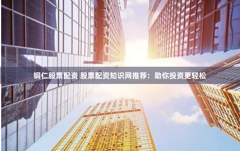 铜仁股票配资 股票配资知识网推荐：助你投资更轻松