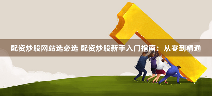 配资炒股网站选必选 配资炒股新手入门指南：从零到精通
