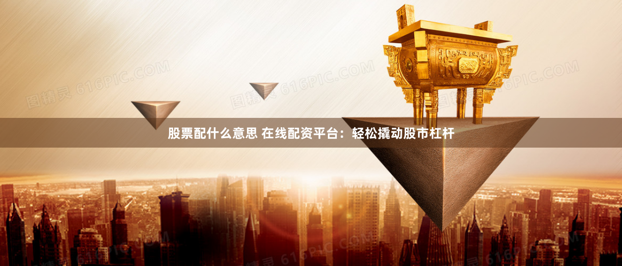 股票配什么意思 在线配资平台：轻松撬动股市杠杆