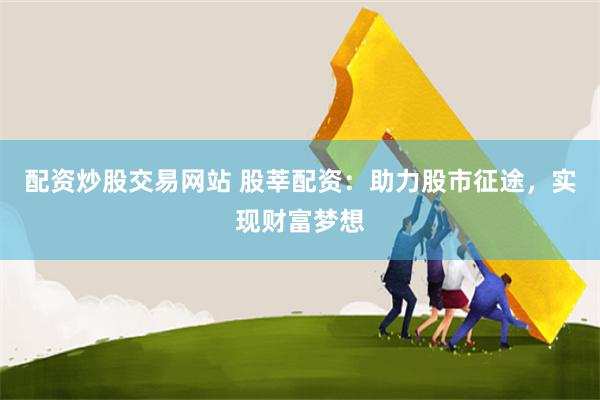 配资炒股交易网站 股莘配资：助力股市征途，实现财富梦想