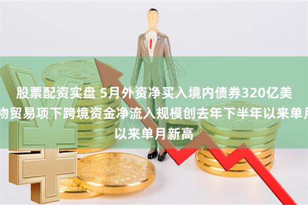 股票配资实盘 5月外资净买入境内债券320亿美元 货物贸易项下跨境资金净流入规模创去年下半年以来单月新高