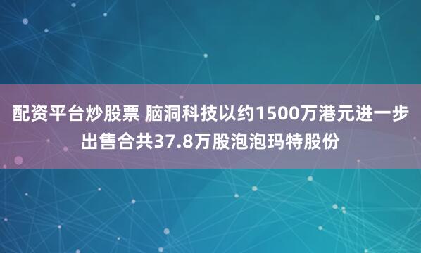 配资平台炒股票 脑洞科技以约1500万港元进一步出售合共37.8万股泡泡玛特股份