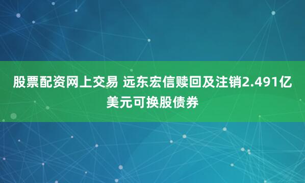 股票配资网上交易 远东宏信赎回及注销2.491亿美元可换股债券
