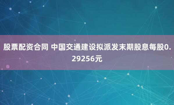 股票配资合同 中国交通建设拟派发末期股息每股0.29256元