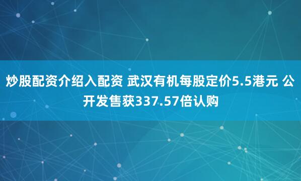 炒股配资介绍入配资 武汉有机每股定价5.5港元 公开发售获337.57倍认购