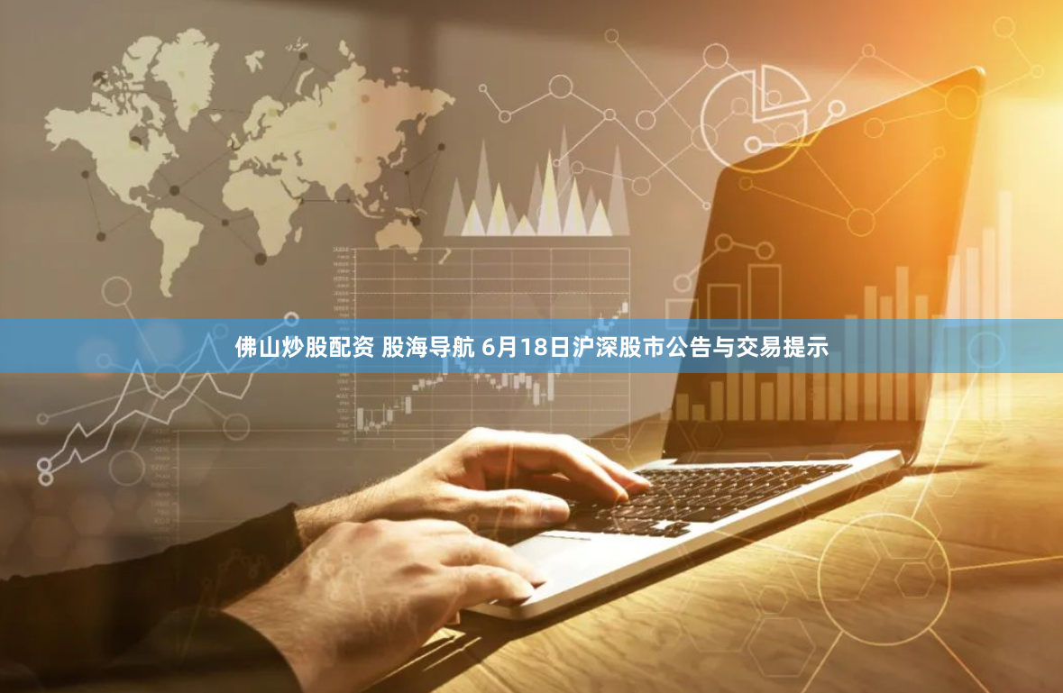 佛山炒股配资 股海导航 6月18日沪深股市公告与交易提示