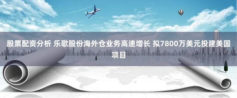 股票配资分析 乐歌股份海外仓业务高速增长 拟7800万美元投建美国项目
