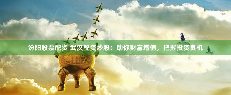 汾阳股票配资 武汉配资炒股：助你财富增值，把握投资良机