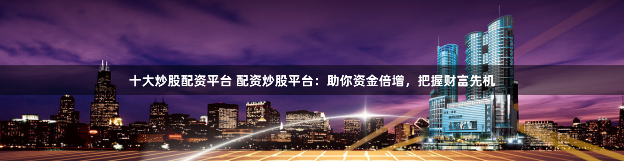 十大炒股配资平台 配资炒股平台：助你资金倍增，把握财富先机