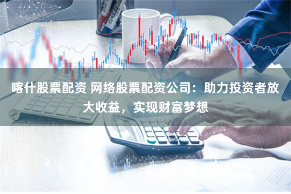 喀什股票配资 网络股票配资公司：助力投资者放大收益，实现财富梦想