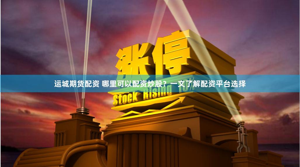 运城期货配资 哪里可以配资炒股？一文了解配资平台选择