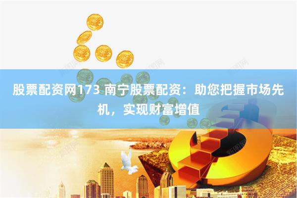 股票配资网173 南宁股票配资：助您把握市场先机，实现财富增值