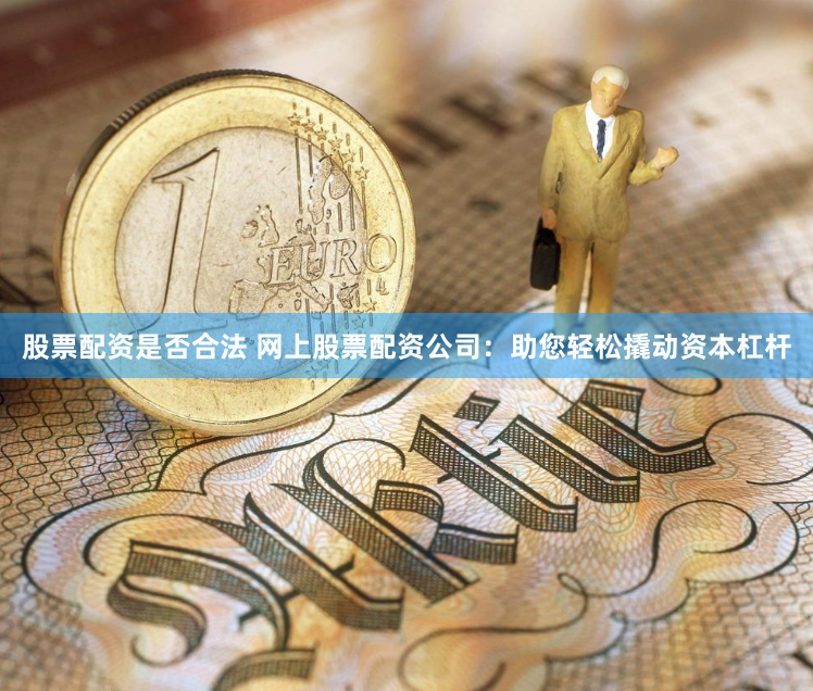 股票配资是否合法 网上股票配资公司：助您轻松撬动资本杠杆