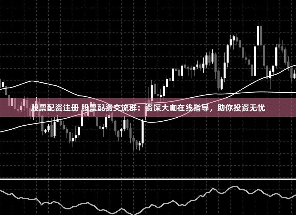 股票配资注册 股票配资交流群：资深大咖在线指导，助你投资无忧