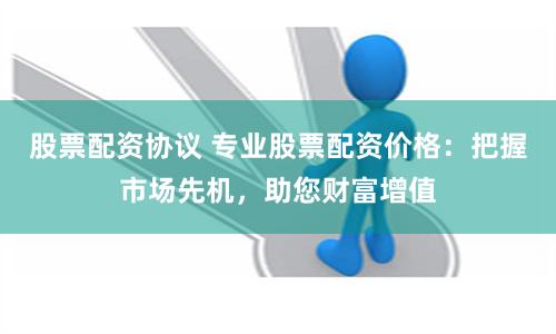 股票配资协议 专业股票配资价格：把握市场先机，助您财富增值