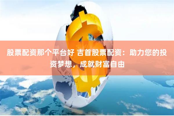 股票配资那个平台好 吉首股票配资：助力您的投资梦想，成就财富自由