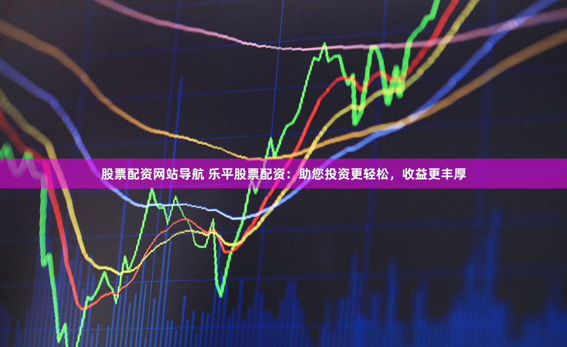 股票配资网站导航 乐平股票配资：助您投资更轻松，收益更丰厚