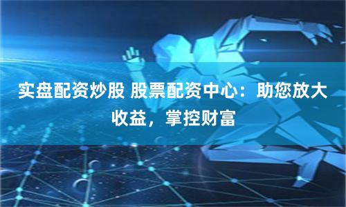 实盘配资炒股 股票配资中心：助您放大收益，掌控财富