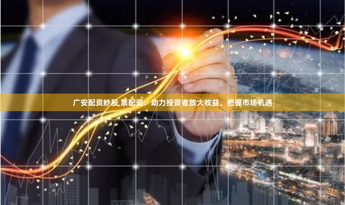 广安配资炒股 票配资:助力投资者放大收益,把握市场机遇