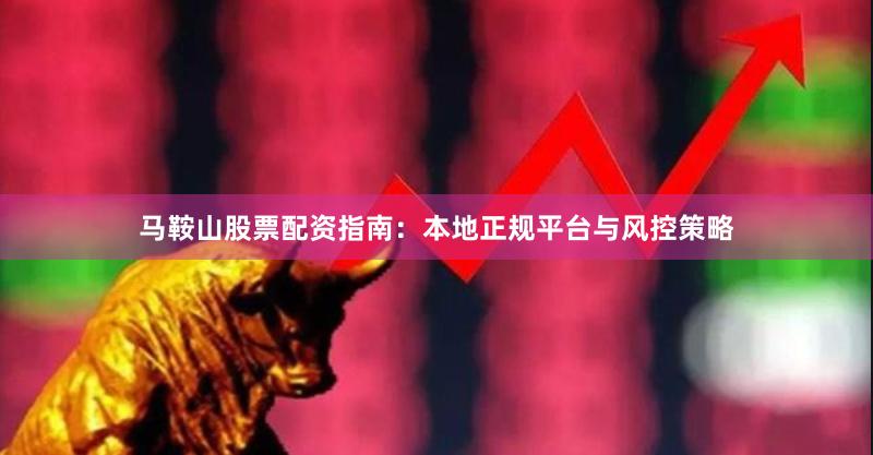 马鞍山股票配资指南：本地正规平台与风控策略