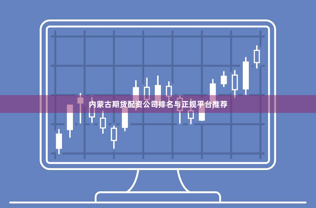 内蒙古期货配资公司排名与正规平台推荐