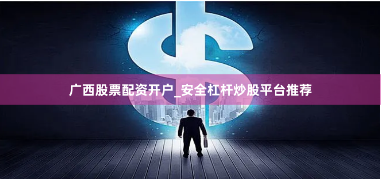 广西股票配资开户_安全杠杆炒股平台推荐